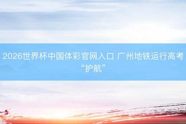 2026世界杯中国体彩官网入口 广州地铁运行高考“护航”