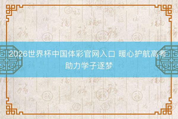 2026世界杯中国体彩官网入口 暖心护航高考 助力学子逐梦