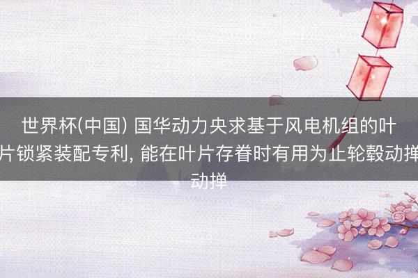 世界杯(中国) 国华动力央求基于风电机组的叶片锁紧装配专利， 能在叶片存眷时有用为止轮毂动掸