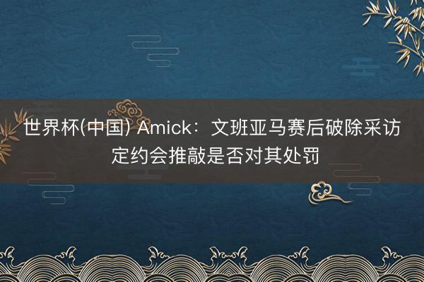 世界杯(中国) Amick：文班亚马赛后破除采访 定约会推敲是否对其处罚