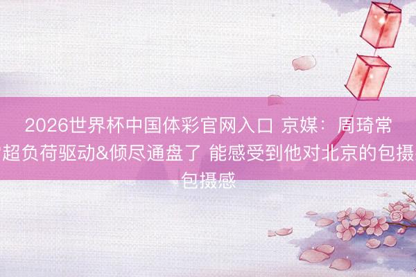 2026世界杯中国体彩官网入口 京媒：周琦常常超负荷驱动&倾尽通盘了 能