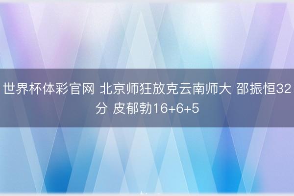 世界杯体彩官网 北京师狂放克云南师大 邵振恒32分 皮郁勃16+6+5