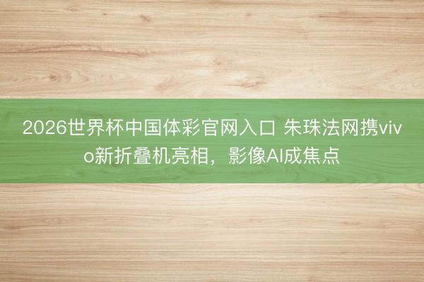 2026世界杯中国体彩官网入口 朱珠法网携vivo新折叠机亮相，影像AI成焦点