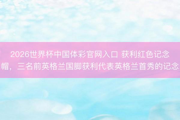 2026世界杯中国体彩官网入口 获利红色记念帽，三名前英格兰国脚获利代表英格兰首秀的记念