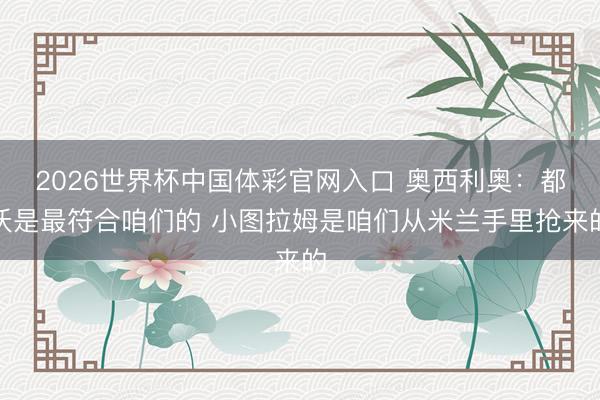 2026世界杯中国体彩官网入口 奥西利奥:都沃是最符合咱们的 小图拉姆是咱们从米兰手里抢来的