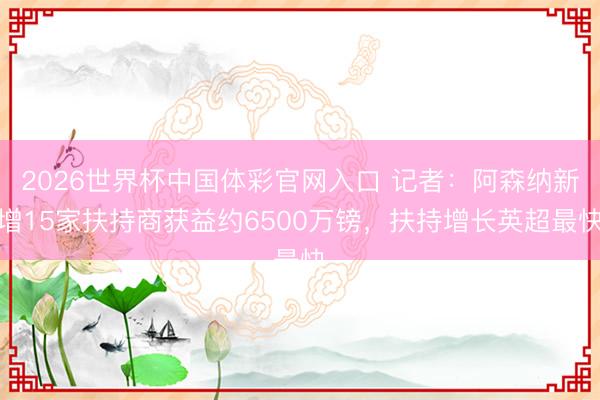 2026世界杯中国体彩官网入口 记者:阿森纳新增15家扶持商获益约6500万镑,扶持增长英超最快