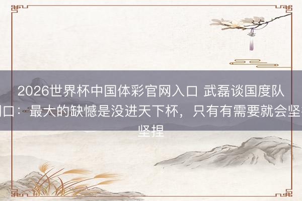2026世界杯中国体彩官网入口 武磊谈国度队糊口：最大的缺憾是没进天下杯，只有有需要就会坚捏