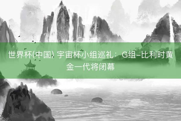 世界杯(中国) 宇宙杯小组巡礼:G组-比利时黄金一代将闭幕