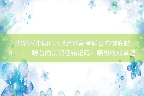 世界杯(中国) 小吧足球高考题公布谜底啦🎉畴昔的常识还铭记吗？晒出收成单吧