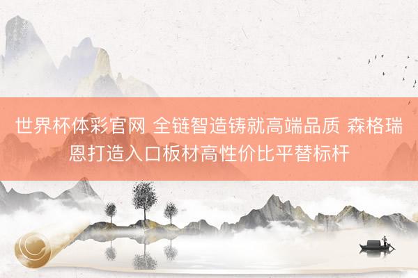 世界杯体彩官网 全链智造铸就高端品质 森格瑞恩打造入口板材高性价比平替标杆
