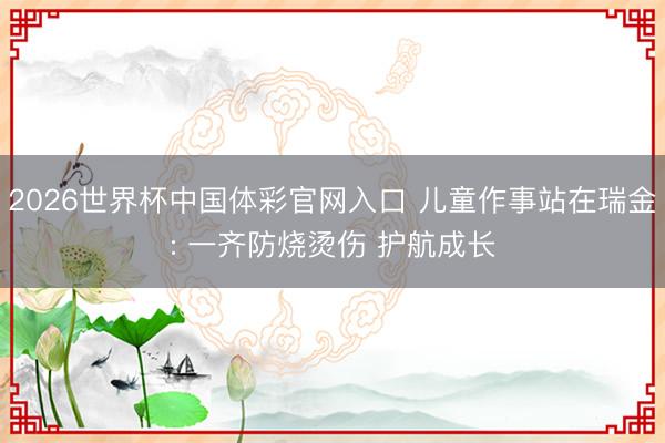 2026世界杯中国体彩官网入口 儿童作事站在瑞金: 一齐防烧烫伤 护航成长