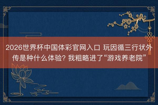 2026世界杯中国体彩官网入口 玩因循三行状外传是种什么体验? 我粗略进了“游戏养老院”