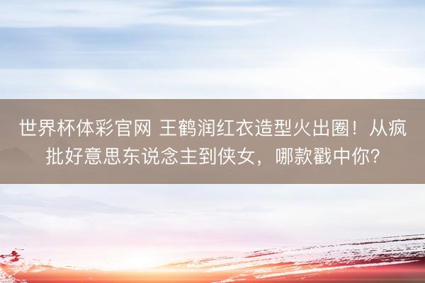 世界杯体彩官网 王鹤润红衣造型火出圈！从疯批好意思东说念主到侠女，哪款戳中你？