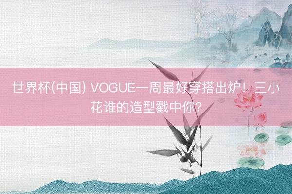 世界杯(中国) VOGUE一周最好穿搭出炉！三小花谁的造型戳中你？