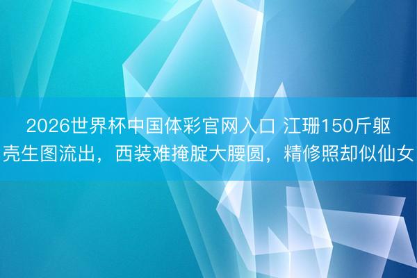 2026世界杯中国体彩官网入口 江珊150斤躯壳生图流出，西装难掩腚大腰圆，精修照却似仙女