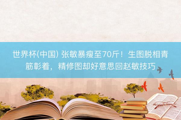 世界杯(中国) 张敏暴瘦至70斤!生图脱相青筋彰着,精修图却好意思回赵敏技巧