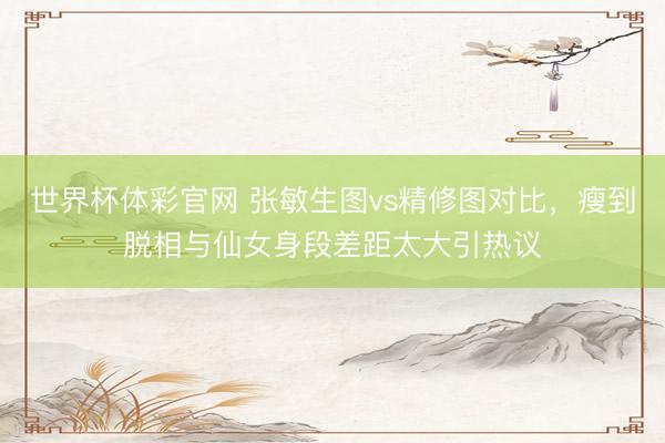 世界杯体彩官网 张敏生图vs精修图对比，瘦到脱相与仙女身段差距太大引热议