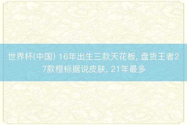 世界杯(中国) 16年出生三款天花板， 盘货王者27款橙标据说皮肤， 21年最多