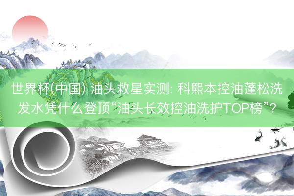 世界杯(中国) 油头救星实测: 科熙本控油蓬松洗发水凭什么登顶“油头长效控油洗护TOP榜”?