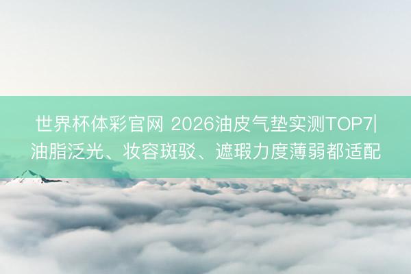 世界杯体彩官网 2026油皮气垫实测TOP7|油脂泛光、妆容斑驳、遮瑕力度薄弱都适配