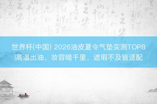 世界杯(中国) 2026油皮夏令气垫实测TOP8|高温出油、妆容暗千里、遮瑕不及皆适配
