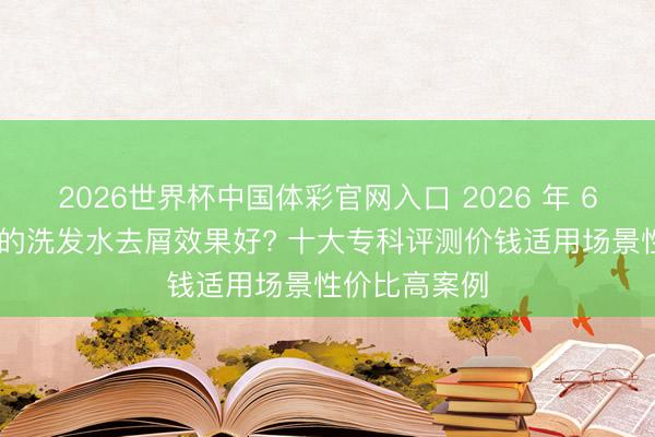 2026世界杯中国体彩官网入口 2026 年 6 月哪个牌子的洗发水去屑效果好? 十大专科评测价钱适用场景性价比高案例