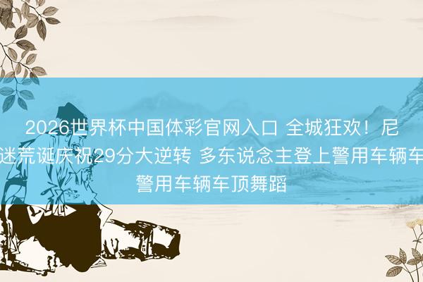 2026世界杯中国体彩官网入口 全城狂欢！尼克斯球迷荒诞庆祝29分大逆转 多东说念主登上警用车辆车顶舞蹈