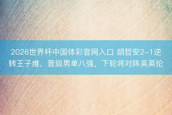 2026世界杯中国体彩官网入口 胡哲安2-1逆转王子维，晋级男单八强，下轮将对阵吴英伦