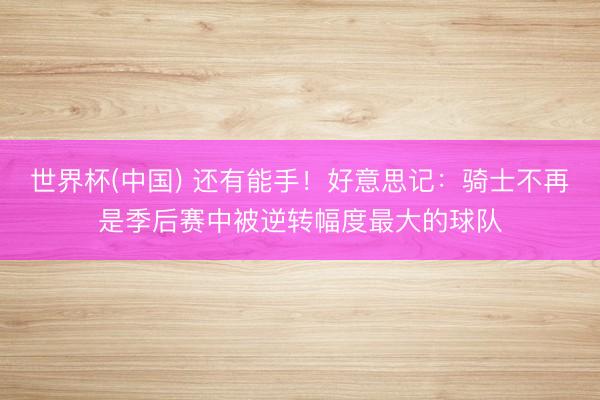 世界杯(中国) 还有能手！好意思记：骑士不再是季后赛中被逆转幅度最大的球队