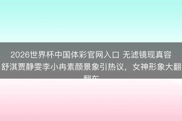 2026世界杯中国体彩官网入口 无滤镜现真容！舒淇贾静雯李小冉素颜景象引热议，女神形象大翻车