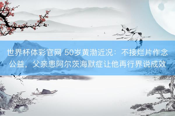 世界杯体彩官网 50岁黄渤近况：不接烂片作念公益，父亲患阿尔茨海默症让他再行界说成效