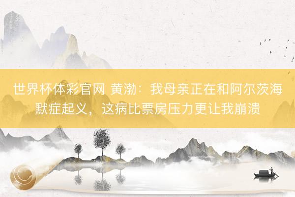 世界杯体彩官网 黄渤：我母亲正在和阿尔茨海默症起义，这病比票房压力更让我崩溃