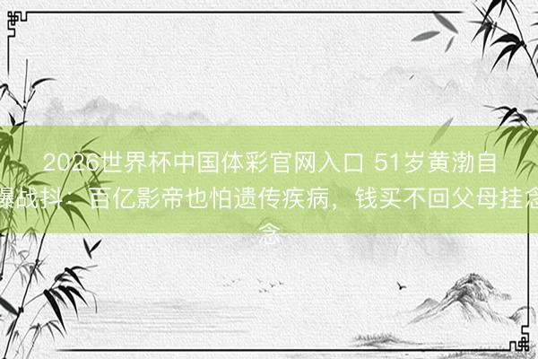 2026世界杯中国体彩官网入口 51岁黄渤自曝战抖：百亿影帝也怕遗传疾病，钱买不回父母挂念