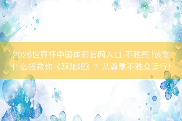 2026世界杯中国体彩官网入口 不雅察 |该拿什么搭救你《驱驰吧》？从尊重不雅众运行！