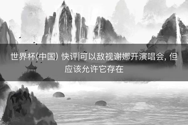 世界杯(中国) 快评|可以敌视谢娜开演唱会， 但应该允许它存在