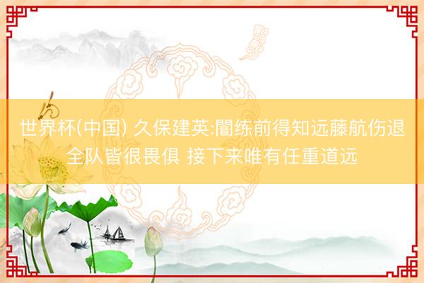 世界杯(中国) 久保建英:闇练前得知远藤航伤退全队皆很畏俱 接下来唯有任重道远