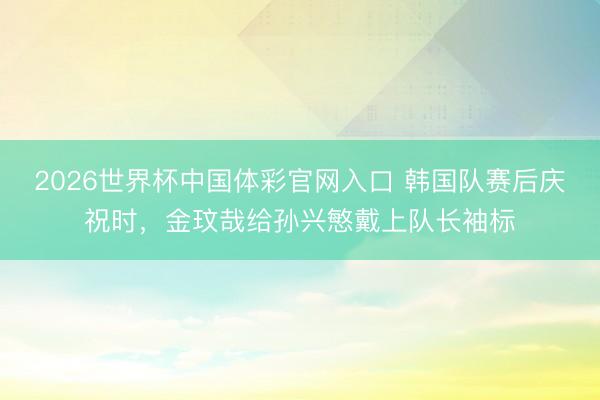 2026世界杯中国体彩官网入口 韩国队赛后庆祝时，金玟哉给孙兴慜戴上队长袖标