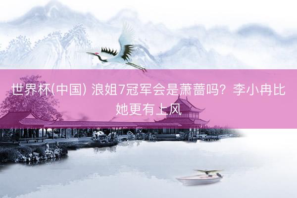 世界杯(中国) 浪姐7冠军会是萧蔷吗?李小冉比她更有上风