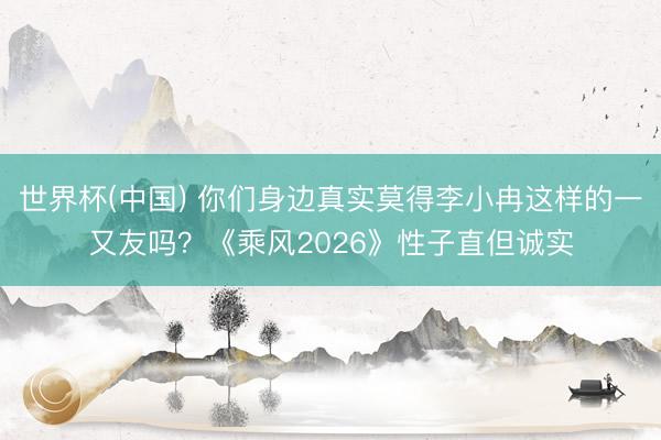 世界杯(中国) 你们身边真实莫得李小冉这样的一又友吗？《乘风2026》性子直但诚实