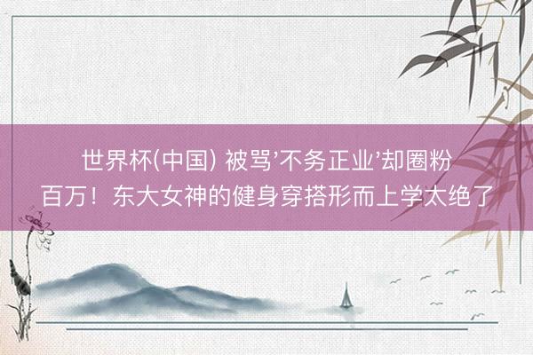 世界杯(中国) 被骂'不务正业'却圈粉百万！东大女神的健身穿搭形而上学太绝了