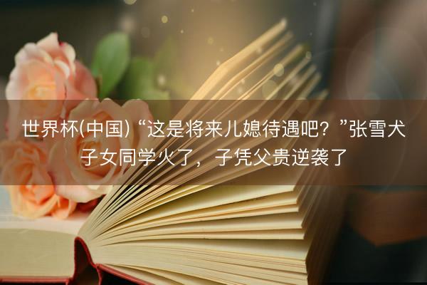 世界杯(中国) “这是将来儿媳待遇吧？”张雪犬子女同学火了，子凭父贵逆袭了