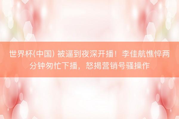 世界杯(中国) 被逼到夜深开播！李佳航憔悴两分钟匆忙下播，怒揭营销号骚操作