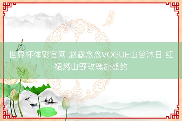 世界杯体彩官网 赵露念念VOGUE山谷沐日 红裙燃山野玫瑰赴盛约