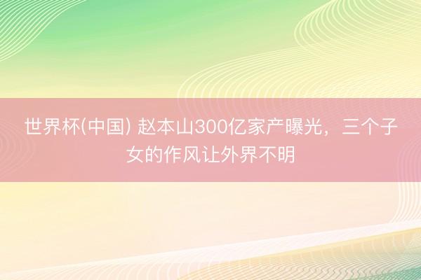 世界杯(中国) 赵本山300亿家产曝光，三个子女的作风让外界不明