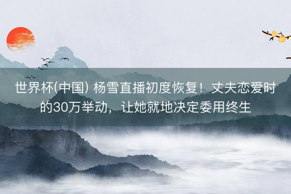 世界杯(中国) 杨雪直播初度恢复！丈夫恋爱时的30万举动，让她就地决定委用终生