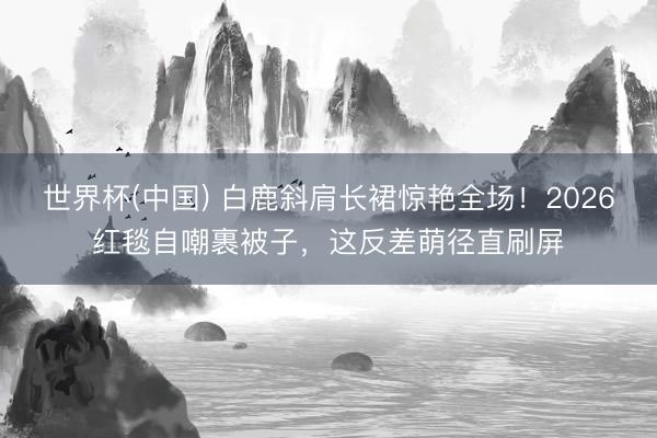世界杯(中国) 白鹿斜肩长裙惊艳全场!2026红毯自嘲裹被子,这反差萌径直刷屏