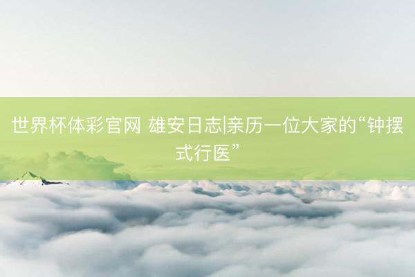 世界杯体彩官网 雄安日志|亲历一位大家的“钟摆式行医”
