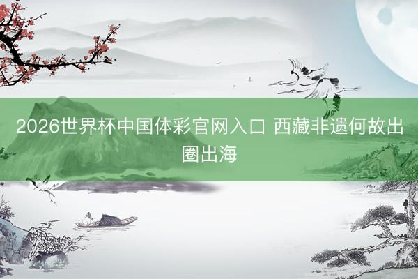 2026世界杯中国体彩官网入口 西藏非遗何故出圈出海
