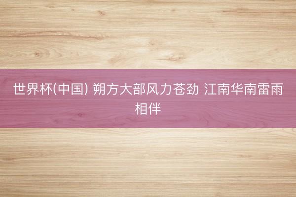 世界杯(中国) 朔方大部风力苍劲 江南华南雷雨相伴