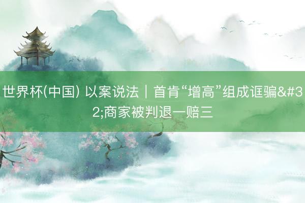 世界杯(中国) 以案说法|首肯“增高”组成诓骗 商家被判退一赔三